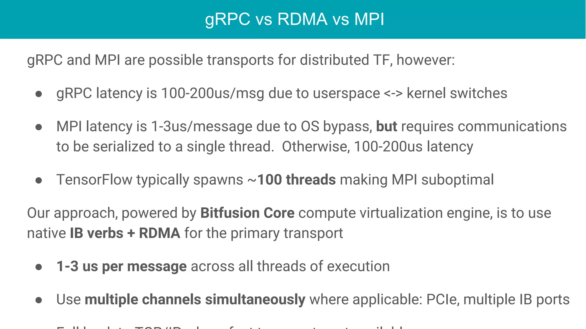 gRPC vs RDMA vs MPI
Continued
gRPC and MPI are possible transports for distributed TF, however:
● gRPC latency is 100-200us/msg due to userspace <-> kernel switches
● MPI latency is 1-3us/message due to OS bypass, but requires communications
to be serialized to a single thread. Otherwise, 100-200us latency
● TensorFlow typically spawns ~100 threads making MPI suboptimal
Our approach, powered by Bitfusion Core compute virtualization engine, is to use
native IB verbs + RDMA for the primary transport
● 1-3 us per message across all threads of execution
● Use multiple channels simultaneously where applicable: PCIe, multiple IB ports
 