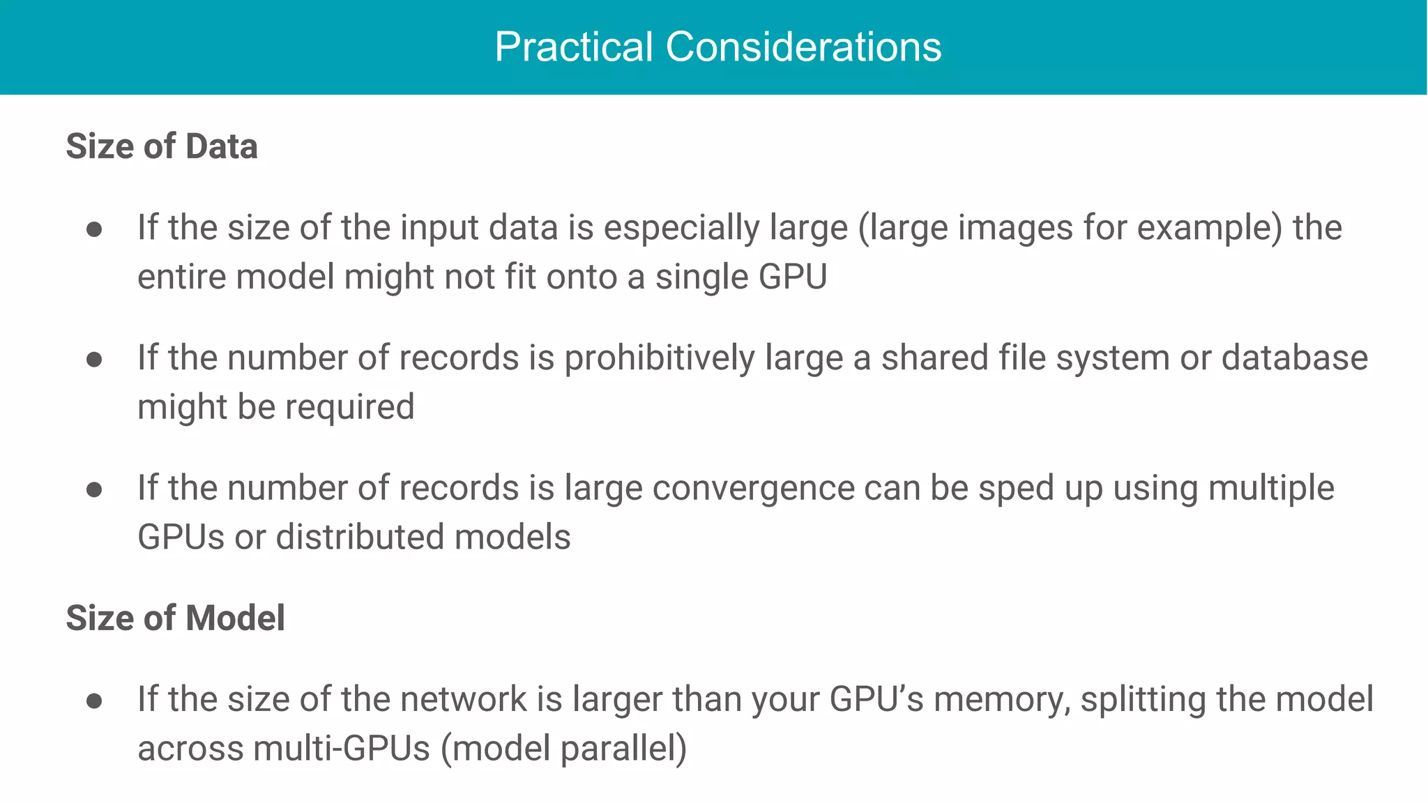 Practical Considerations
Size of Data
● If the size of the input data is especially large (large images for example) the
entire model might not fit onto a single GPU
● If the number of records is prohibitively large a shared file system or database
might be required
● If the number of records is large convergence can be sped up using multiple
GPUs or distributed models
Size of Model
● If the size of the network is larger than your GPU’s memory, splitting the model
across multi-GPUs (model parallel)
 