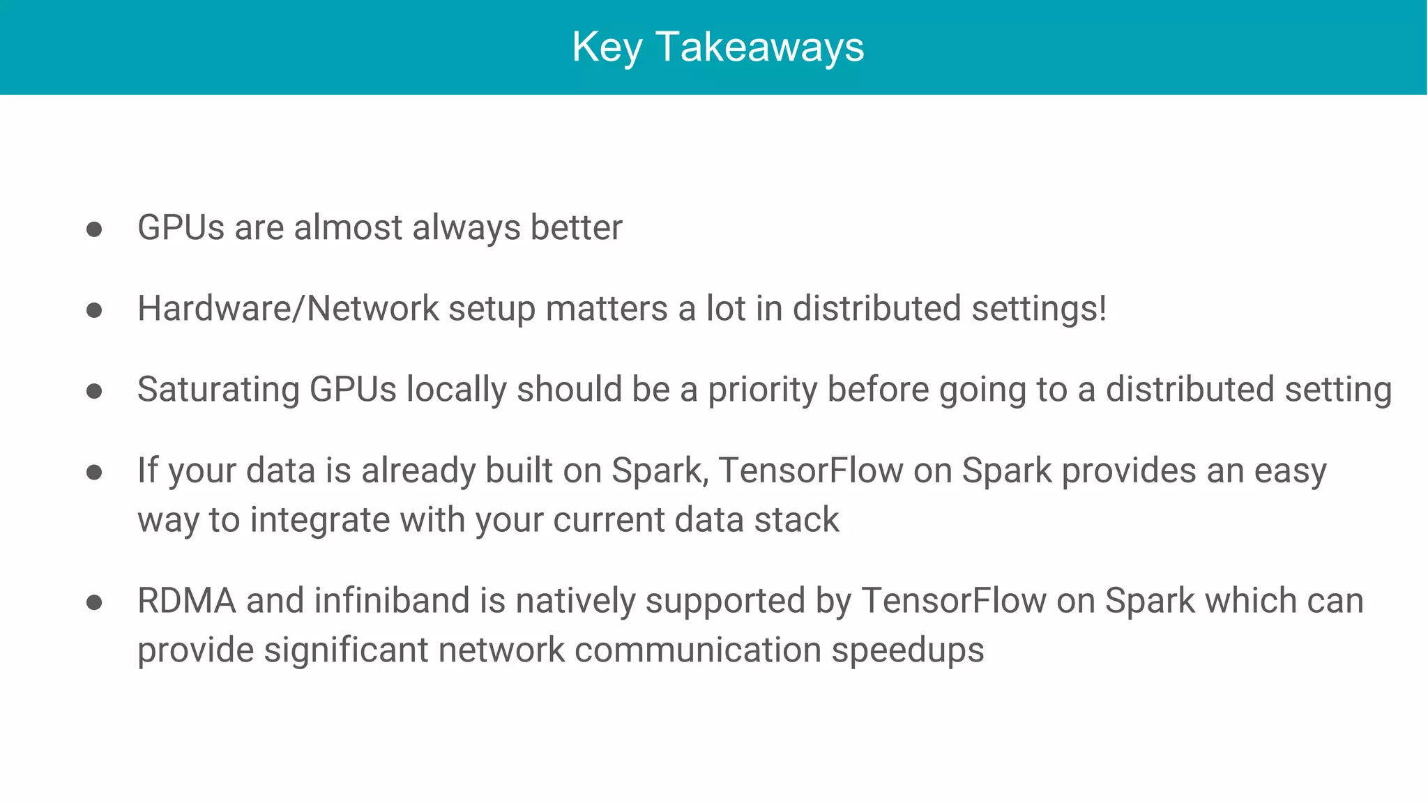 Key Takeaways
● GPUs are almost always better
● Hardware/Network setup matters a lot in distributed settings!
● Saturating GPUs locally should be a priority before going to a distributed setting
● If your data is already built on Spark, TensorFlow on Spark provides an easy
way to integrate with your current data stack
● RDMA and infiniband is natively supported by TensorFlow on Spark which can
provide significant network communication speedups
 