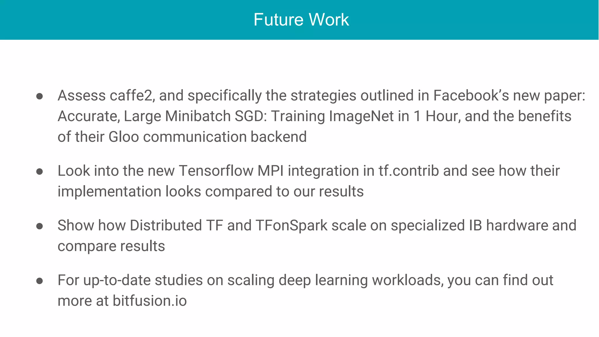 Future Work
● Assess caffe2, and specifically the strategies outlined in Facebook’s new paper:
Accurate, Large Minibatch SGD: Training ImageNet in 1 Hour, and the benefits
of their Gloo communication backend
● Look into the new Tensorflow MPI integration in tf.contrib and see how their
implementation looks compared to our results
● Show how Distributed TF and TFonSpark scale on specialized IB hardware and
compare results
● For up-to-date studies on scaling deep learning workloads, you can find out
more at bitfusion.io
 