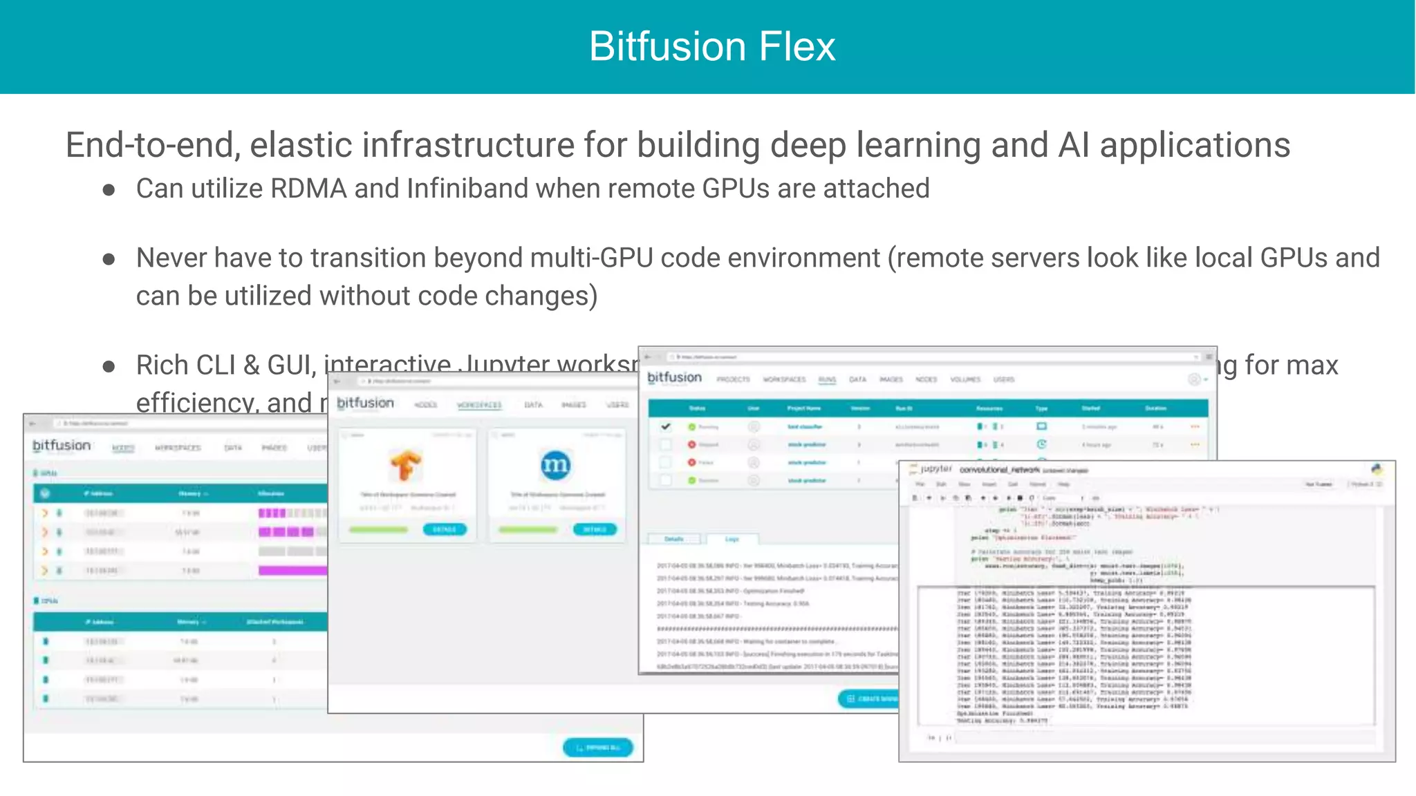 Bitfusion Flex
End-to-end, elastic infrastructure for building deep learning and AI applications
● Can utilize RDMA and Infiniband when remote GPUs are attached
● Never have to transition beyond multi-GPU code environment (remote servers look like local GPUs and
can be utilized without code changes)
● Rich CLI & GUI, interactive Jupyter workspaces, batch scheduling, smart shared resourcing for max
efficiency, and much more
 