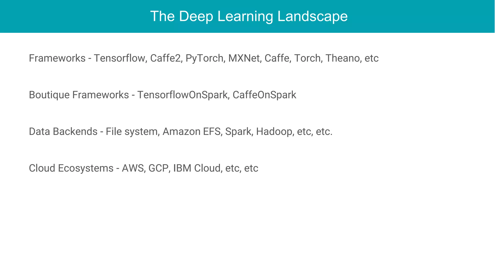 The Deep Learning Landscape
Frameworks - Tensorflow, Caffe2, PyTorch, MXNet, Caffe, Torch, Theano, etc
Boutique Frameworks - TensorflowOnSpark, CaffeOnSpark
Data Backends - File system, Amazon EFS, Spark, Hadoop, etc, etc.
Cloud Ecosystems - AWS, GCP, IBM Cloud, etc, etc
 