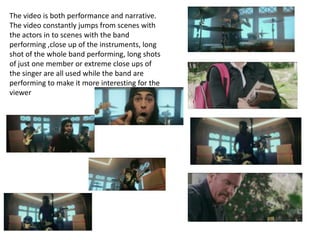 The video is both performance and narrative.
The video constantly jumps from scenes with
the actors in to scenes with the band
performing ,close up of the instruments, long
shot of the whole band performing, long shots
of just one member or extreme close ups of
the singer are all used while the band are
performing to make it more interesting for the
viewer
 