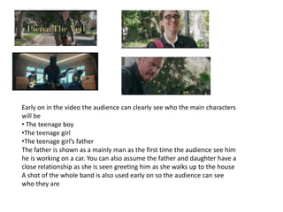 Early on in the video the audience can clearly see who the main characters
will be
• The teenage boy
•The teenage girl
•The teenage girl’s father
The father is shown as a mainly man as the first time the audience see him
he is working on a car. You can also assume the father and daughter have a
close relationship as she is seen greeting him as she walks up to the house
A shot of the whole band is also used early on so the audience can see
who they are
 