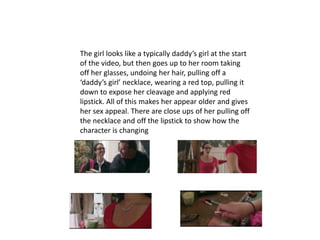 The girl looks like a typically daddy’s girl at the start
of the video, but then goes up to her room taking
off her glasses, undoing her hair, pulling off a
‘daddy’s girl’ necklace, wearing a red top, pulling it
down to expose her cleavage and applying red
lipstick. All of this makes her appear older and gives
her sex appeal. There are close ups of her pulling off
the necklace and off the lipstick to show how the
character is changing
 