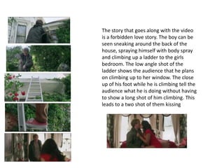 The story that goes along with the video
is a forbidden love story. The boy can be
seen sneaking around the back of the
house, spraying himself with body spray
and climbing up a ladder to the girls
bedroom. The low angle shot of the
ladder shows the audience that he plans
on climbing up to her window. The close
up of his foot while he is climbing tell the
audience what he is doing without having
to show a long shot of him climbing. This
leads to a two shot of them kissing
 