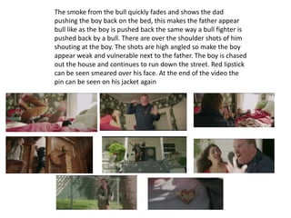 The smoke from the bull quickly fades and shows the dad
pushing the boy back on the bed, this makes the father appear
bull like as the boy is pushed back the same way a bull fighter is
pushed back by a bull. There are over the shoulder shots of him
shouting at the boy. The shots are high angled so make the boy
appear weak and vulnerable next to the father. The boy is chased
out the house and continues to run down the street. Red lipstick
can be seen smeared over his face. At the end of the video the
pin can be seen on his jacket again
 