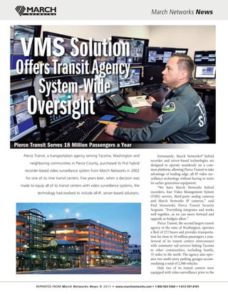 March Networks News




  VMS Solution
Offers Transit Agency
    System-Wide
     Oversight
Pierce Transit Serves 18 Million Passengers a Year
    Pierce Transit, a transportation agency serving Tacoma, Washington and              Fortunately, March Networks® hybrid
                                                                                  recorder and server-based technologies are
        neighboring communities in Pierce County, purchased its first hybrid      designed to operate seamlessly on a com-
    recorder-based video surveillance system from March Networks in 2002          mon platform, allowing Pierce Transit to take
                                                                                  advantage of leading edge, all-IP video sur-
     for one of its nine transit centers. Five years later, when a decision was   veillance technology without having to retire
                                                                                  its earlier generation equipment.
  made to equip all of its transit centers with video surveillance systems, the         “We have March Networks hybrid
            technology had evolved to include all-IP, server-based solutions.     recorders, four Video Management System
                                                                                  (VMS) servers, third-party analog cameras
                                                                                  and March Networks IP cameras,” said
                                                                                  Paul Strozewski, Pierce Transit Security
                                                                                  Sergeant. “Everything integrates and works
                                                                                  well together, so we can move forward and
                                                                                  upgrade as budgets allow.”
                                                                                        Pierce Transit, the second largest transit
                                                                                  agency in the state of Washington, operates
                                                                                  a fleet of 272 buses and provides transporta-
                                                                                  tion for close to 18 million passengers a year.
                                                                                  Several of its transit centers interconnect
                                                                                  with commuter rail services linking Tacoma
                                                                                  to other communities, including Seattle,
                                                                                  35 miles to the north. The agency also oper-
                                                                                  ates two multi-story parking garages accom-
                                                                                  modating a total of 2,500 vehicles.
                                                                                        Only two of its transit centers were
                                                                                  equipped with video surveillance prior to the


           REPRINTED FROM March Networks News © 2 0 1 1 • www.marchnetworks.com • 1-800-563-5564 • 1-613-591-8181
 