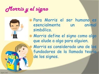 Morris y el signo
 Para Morris el ser humano es
esencialmente un animal
simbólico.
 Morris define el signo como algo
que alude a algo para alguien.
 Morris es considerado uno de los
fundadores de la llamada teoría
de los signos.
 