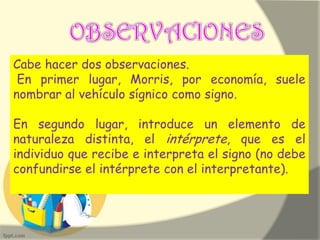 Cabe hacer dos observaciones.
En primer lugar, Morris, por economía, suele
nombrar al vehículo sígnico como signo.
En segundo lugar, introduce un elemento de
naturaleza distinta, el intérprete, que es el
individuo que recibe e interpreta el signo (no debe
confundirse el intérprete con el interpretante).
 