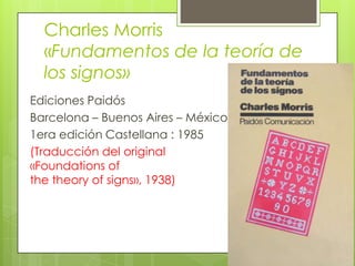 Charles Morris
«Fundamentos de la teoría de
los signos»
Ediciones Paidós
Barcelona – Buenos Aires – México
1era edición Castellana : 1985
(Traducción del original
«Foundations of
the theory of signs», 1938)
 