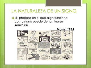 LA NATURALEZA DE UN SIGNO
 «El proceso en el que algo funciona
como signo puede denominarse
semiosis»
Morris, 1985
 
