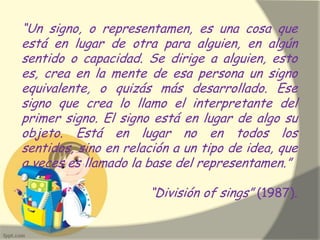 “Un signo, o representamen, es una cosa que
está en lugar de otra para alguien, en algún
sentido o capacidad. Se dirige a alguien, esto
es, crea en la mente de esa persona un signo
equivalente, o quizás más desarrollado. Ese
signo que crea lo llamo el interpretante del
primer signo. El signo está en lugar de algo su
objeto. Está en lugar no en todos los
sentidos, sino en relación a un tipo de idea, que
a veces es llamado la base del representamen.”
“División of sings” (1987).
 
