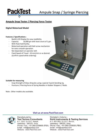 Ampule Snap / Syringe Piercing .

Ampule Snap Tester / Piercing Force Tester

Digital Motorised Model


Features / Specifications :
   - Backlit LCD Display for easy readibility.
   - Capacity:        10,000 gm with least count of 1 gm.
   - With Peak hold facility.
   - Motorised operation with Ball screw mechanism
       for extra smooth operation.
   - Not dependant on operator skill.
   - Fixed Speed of Travel : 10 mm/min or as desired.
       (Confirm speed while ordering)




Suitable for measuring
    - Snap Strength of Glass Ampules using a special 3 point bending rig.
    - Puncture / Piercing force of Syring Needles in Rubber Stoppers / Wads.


Note : Other models also available.
 