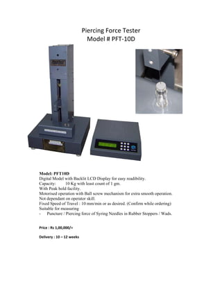 Piercing Force Tester 
                                  Model # PFT‐10D 




                                                             


    Model: PFT10D
    Digital Model with Backlit LCD Display for easy readibility.
    Capacity:      10 Kg with least count of 1 gm.
    With Peak hold facility.
    Motorised operation with Ball screw mechanism for extra smooth operation.
    Not dependant on operator skill.
    Fixed Speed of Travel : 10 mm/min or as desired. (Confirm while ordering)
    Suitable for measuring
    - Puncture / Piercing force of Syring Needles in Rubber Stoppers / Wads.
 

    Price : Rs 1,00,000/= 

    Delivery : 10 – 12 weeks 

 

 
 