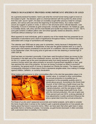 Pierco Management Provides Some Important Specifics of Gold

As a general practical foundation, here’s just what the normal human being ought to know on
the subject of gold - the element: gold is a chemical element with the symbol Au (that comes
from the Latin: aurum "gold"). It's been an incredibly sought-after precious metal for coinage,
jewelry, and various arts ever since the beginning of recorded history. As a native metal it
occurs as nuggets or grains in rocks, in veins or vein structures and in alluvial deposits. Less
frequently, it occurs in minerals as gold compounds, normally with tellurium. As metals go, gold
is incredibly dense, soft, shiny and the most flexible and ductile true metal known to man. 100 %
pure gold contains a brilliant yellow color and shine typically viewed as attractive, which it
continues without oxidizing in air or water.

Most apparent to most individuals, gold is certainly one of the metals that has presented as an
expression of abundance and a store of significance throughout history. You'll find it has been
associated with a range of symbolisms and ideologies.

The calendar year 2008 was an easy year to remember, mainly because it designated a big
economic change worldwide. In September of that year the global markets were on a road to
what quite a few experts considered to be the brink of a meltdown. Not too coincidentally, prior
to the September crash, the buying price of gold was on the rise obtaining a nominal high of
US$1,004.38.

Gold has been an important commodity. It has been used throughout history as money by the
Europeans in the later part of the nineteenth century, and also by the United States until 1971.
As the U.S. system has at this point transitioned away from being backed by gold to a fiat
currency (money which has value primarily on account of government regulation or law), gold
has assumed the role of the protector. As soon as money is printed out when in economic
uncertainty, the general worth of money is devalued as it floods the system. The reason gold is
consequently important in these days is that is represents tangible asset, thus making it a hedge
against inflation, deflation, or currency devaluation.

What makes gold exclusive to other commodities often is the role that speculation plays in its
                                          market value. In contrast to other commodities,
                                          the annual production is incredibly low in
                                          comparison to the accessible quantity which is
                                          stored above ground. According to the World Gold
                                          Council, of the 2,500 tons of gold mined over the
                                          past few years, about 2,000 tons goes into jewelry
                                          / dental production, and the rest goes to retail
                                          investor and exchange traded gold funds. Even
                                          with this minimal production, the cost of gold rose
                                          Thirty percent just over 2010, a strong example of
                                          how adjustments in public sentiment influence the
                                          price a great deal more than annual production.

For those of us who aren’t seasoned economists and market analysts, we're able to consider
the trend of gold when it comes to the market to gain a general perspective on how people are
feeling about the future in economic terms. Often, we have seen that when gold rises in value,
generally there is a feeling of unease. Conversely, as gold trends downward, it often coincides
with a perceived return to stability in the market.
 