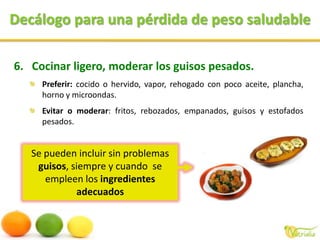 Decálogo para una pérdida de peso saludableSe pueden incluir sin problemas guisos, siempre y cuando  se empleen los ingredientes adecuadosCocinar ligero, moderar los guisos pesados.Preferir: cocido o hervido, vapor, rehogado con poco aceite, plancha, horno y microondas. Evitar o moderar: fritos, rebozados, empanados, guisos y estofados pesados. 