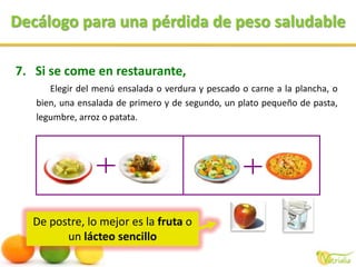 Decálogo para una pérdida de peso saludableDe postre, lo mejor es la fruta o un lácteo sencilloSi se come en restaurante,Elegir del menú ensalada o verdura y pescado o carne a la plancha, o bien, una ensalada de primero y de segundo, un plato pequeño de pasta, legumbre, arroz o patata.
