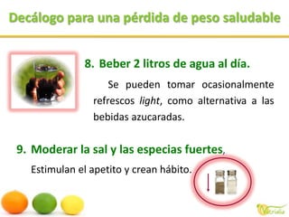 Decálogo para una pérdida de peso saludableBeber 2 litros de agua al día.Se pueden tomar ocasionalmente refrescos light, como alternativa a las bebidas azucaradas.Moderar la sal y las especias fuertes, Estimulan el apetito y crean hábito.