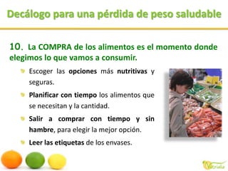 Decálogo para una pérdida de peso saludableLa COMPRA de los alimentos es el momento donde elegimos lo que vamos a consumir.Escoger las opciones más nutritivas y seguras. Planificar con tiempo los alimentos que se necesitan y la cantidad.Salir a comprar con tiempo y sin hambre, para elegir la mejor opción.Leer las etiquetas de los envases. 