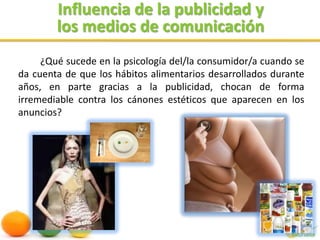 Influencia de la publicidad ylos medios de comunicación¿Qué sucede en la psicología del/la consumidor/a cuando se da cuenta de que los hábitos alimentarios desarrollados durante años, en parte gracias a la publicidad, chocan de forma irremediable contra los cánones estéticos que aparecen en los anuncios?