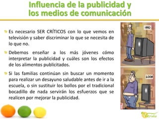 Influencia de la publicidad ylos medios de comunicaciónEs necesario SER CRÍTICOS con lo que vemos en televisión y saber discriminar lo que se necesita de lo que no. Debemos enseñar a los más jóvenes cómo interpretar la publicidad y cuáles son los efectos de los alimentos publicitados.Si las familias continúan sin buscar un momento para realizar un desayuno saludable antes de ir a la escuela, o sin sustituir los bollos por el tradicional bocadillo de nada servirán los esfuerzos que se realicen por mejorar la publicidad.