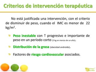 Criterios de intervención terapéuticaNo está justificada una intervención, con el criterio de disminuir de peso, cuando el  IMC es menor de  22 kg/m2.Peso inestable con  progresivo e importante de peso en un período corto (5 kg en menos de un año).Distribución de la grasa (obesidad androide).Factores de riesgo cardiovascular asociados.