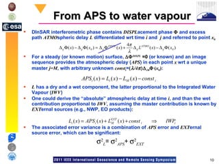From APS to water vapour DInSAR interferometric phase contains  DISPL acement phase    and excess path  ATMO spheric delay  L   differentiated wrt time  i  and  j  and referred to point  x 0 For a steady (or known motion) surface,   DISPL   =0  (or known) and an image sequence provides the atmospheric delay ( APS ) in each point  x  wrt a unique master  j=M , with arbitrary unknown  const i =   /4   iM    ( x 0 ) :  L  has a dry and a wet component, the latter proportional to the Integrated Water Vapour ( IWV )  One could derive the “absolute” atmospheric delay at time  i , and than the wet contribution proportional to  IWV , assuming the master contribution is known by  EXT ernal sources (e.g., NWP, EO products): The associated error variance is a combination of  APS  error and  EXT ernal  source error, which can be significant:   L =    APS +    EXT 