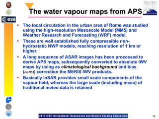 The water vapour maps from APS The local circulation in the urban area of Rome was studied using the high-resolution Mesoscale Model (MM5) and Weather Research and Forecasting (WRF) model.  These are well established fully compressible non-hydrostatic NWP models, reaching resolution of 1 km or higher. A long sequence of ASAR images has been processed to derive APS maps, subsequently converted to absolute IWV maps by using as  climatological background  and bias ( const ) correction the MERIS IWV products. Basically InSAR provides small scale components of the vapour field, whereas the large scale (including mean) of traditional meteo data is retained 