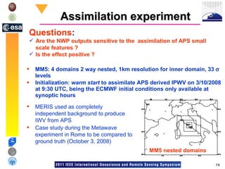 Assimilation experiment MM5: 4 domains 2 way nested, 1km resolution for inner domain, 33    levels Initialization:  warm start  to assimilate APS derived IPWV on 3/10/2008 at 9:30 UTC, being the ECMWF initial conditions only available at synoptic hours MM5 nested domains Questions :  Are the NWP outputs sensitive to the  assimilation of APS small scale features ? Is the effect positive ? MERIS used as completely independent background to produce IWV from APS Case study during the Metawave experiment in Rome to be compared to ground truth (October 3, 2008) 