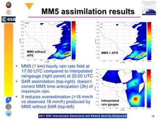 MM5 assimilation results MM5 (1 km) hourly rain rate field at 17:00 UTC compared to interpolated raingauge (right panel) at 20:00 UTC SAR assimilation (top-right)  doesn’t correct MM5 time anticipation (3h) of maximum rain.  It reduces overestimation (>18 mm/h vs observed 16 mm/h) produced by MM5 without SAR (top-left) Interpolated rain gauges MM5 + APS MM5 without APS 