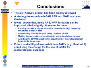 Conclusions The METAWAVE project has been quickly reviewed A strategy to assimilate InSAR APS into NWP has been illustrated It was  shown that, using APS, NWP forecasts can be improved, albeit slightly. More can  be done: Running models at higher resolution to retain the high frequency structures of InSAR data. Assimilating directly the path delay  L  instead of  IWV Making the warm start more reliable by using local observations Avoiding the 3DVAR geostrophyc adjustment of the meteorological fields to the large scale Future availability of low revisit time SAR’s (e.g., Sentinel 1) could  ring the change for the use of InSAR for meteorological purposes 