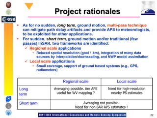 Project rationales As for no sudden,  long term ,  ground motion,  multi-pass technique  can mitigate path delay artifacts and provide APS to meteorologists, to be exploited for other applications.  For sudden,  short term , ground motion and/or traditional (few passes) InSAR, two frameworks are identified: Regional scale  applications  Relaxed spatial resolution (goal 1 km), integration of many data sources by interpolation/downscaling, and NWP model assimilation Local scale  applications Small coverage, support of ground based systems (e.g., GPS, radiometers) Averaging not possible. Need for non-SAR APS estimates ! Short term Need for high-resolution nearby PS estimates Averaging possible. Are APS useful for WV mapping ? Long  term Local scale Regional scale 