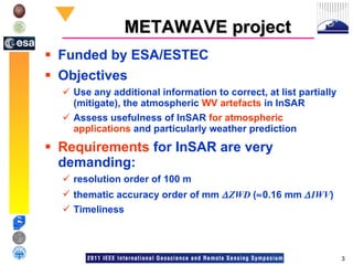 METAWAVE project Funded by ESA/ESTEC Objectives Use any additional information to correct, at list partially (mitigate), the atmospheric  WV artefacts  in InSAR Assess usefulness of InSAR  for   atmospheric applications  and particularly weather prediction Requirements  for InSAR are very demanding: resolution order of 100 m thematic accuracy order of mm   ZWD  (  0.16 mm    IWV ) Timeliness 