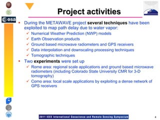 Project activities During the METAWAVE project  several techniques  have been exploited to map path delay due to water vapor: Numerical Weather Prediction (NWP) models Earth Observation products Ground based microwave radiometers and GPS receivers Data interpolation and downscaling processing techniques Tomographic techniques Two  experiments  were set up Rome area: regional scale applications and ground based microwave radiometers (including Colorado State University CMR for 3-D tomography) Como area: local scale applications by exploiting a dense network of GPS receivers 