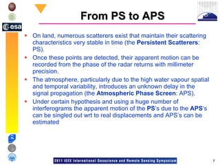 From PS to APS On land, numerous scatterers exist that maintain their scattering characteristics very stable in time (the  Persistent Scatterers : PS).  Once these points are detected, their apparent motion can be recorded from the phase of the radar returns with millimeter precision.  The atmosphere, particularly due to the high water vapour spatial and temporal variability, introduces an unknown delay in the signal propagation (the  Atmospheric Phase Screen : APS).  Under certain hypothesis and using a huge number of interferograms the apparent motion of the  PS ’s due to the  APS ‘s can be singled out wrt to real displacements and APS’s can be estimated 