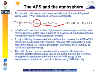 The APS and the atmosphere Atmospheric path delay  L  can be converted into (columnar) Integrated Water Vapor (IWV) and passed to the meteorologists.  InSAR could become a tool for high resolution water vapour retrieval and provide routinely water vapour maps to be assimilated into high resolution Numerical Weather Prediction (NWP) models. A major difficulty is associated to the differential nature of the APS. APS's provide an insuperable high resolution mapping of the atmospheric path delay differences (i.e., in time and  space ) over stable PS’s, but they do not furnish absolute values.  This difficulty can be overcome by relating on external information providing suitable climatological values in order to provide the reference atmospheric signal associated to the master SAR image of the interferometric stack which cannot be known using SAR data only.  
