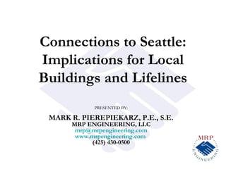 Connections to Seattle:
Implications for Local
Buildings and Lifelines
            PRESENTED BY:

 MARK R. PIEREPIEKARZ, P.E., S.E.
      MRP ENGINEERING, LLC
       mrp@mrpengineering.com
       www.mrpengineering.com
           (425) 430-0500
 