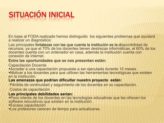 Situación inicialEn base al FODA realizado hemos distinguido  los siguientes problemas que ayudará a realizar un diagnóstico:Las principales fortalezas con las que cuenta la institución es la disponibilidad de recursos, ya que el 70% de los docentes tienen destrezas informáticas, el 60% de los docentes cuenta con un ordenador en casa, además la institución cuenta con conexión de internet.Entre las oportunidades que se nos presentan están: Capacitación DocenteAcceder a una capacitación propuesta a ser ejecutada durante 10 meses.