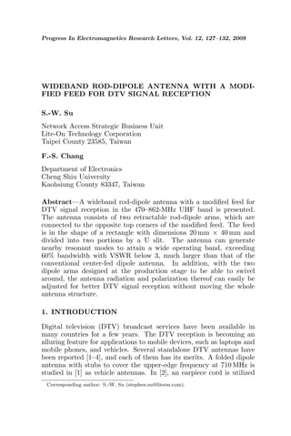Progress In Electromagnetics Research Letters, Vol. 12, 127–132, 2009




WIDEBAND ROD-DIPOLE ANTENNA WITH A MODI-
FIED FEED FOR DTV SIGNAL RECEPTION

S.-W. Su
Network Access Strategic Business Unit
Lite-On Technology Corporation
Taipei County 23585, Taiwan

F.-S. Chang
Department of Electronics
Cheng Shiu University
Kaohsiung County 83347, Taiwan

Abstract—A wideband rod-dipole antenna with a modiﬁed feed for
DTV signal reception in the 470–862-MHz UHF band is presented.
The antenna consists of two retractable rod-dipole arms, which are
connected to the opposite top corners of the modiﬁed feed. The feed
is in the shape of a rectangle with dimensions 20 mm × 40 mm and
divided into two portions by a U slit. The antenna can generate
nearby resonant modes to attain a wide operating band, exceeding
60% bandwidth with VSWR below 3, much larger than that of the
conventional center-fed dipole antenna. In addition, with the two
dipole arms designed at the production stage to be able to swivel
around, the antenna radiation and polarization thereof can easily be
adjusted for better DTV signal reception without moving the whole
antenna structure.

1. INTRODUCTION

Digital television (DTV) broadcast services have been available in
many countries for a few years. The DTV reception is becoming an
alluring feature for applications to mobile devices, such as laptops and
mobile phones, and vehicles. Several standalone DTV antennas have
been reported [1–4], and each of them has its merits. A folded dipole
antenna with stubs to cover the upper-edge frequency at 710 MHz is
studied in [1] as vehicle antennas. In [2], an earpiece cord is utilized
 Corresponding author: S.-W. Su (stephen.su@liteon.com).
 