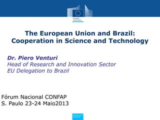 PolicyResearch and
Innovation
Dr. Piero Venturi
Head of Research and Innovation Sector
EU Delegation to Brazil
The European Union and Brazil:
Cooperation in Science and Technology
Fórum Nacional CONFAP
S. Paulo 23-24 Maio2013
 