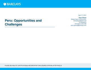 Peru: Opportunities and
Challenges
Piero Ghezzi
Global Head of Economics,
Emerging Markets and
FX Research
+44 (0)20 3134 2190
piero.ghezzi@barclays.com
April 17, 2012
PLEASE SEE ANALYST CERTIFICATION(S) AND IMPORTANT DISCLOSURES STARTING AFTER PAGE 29
 