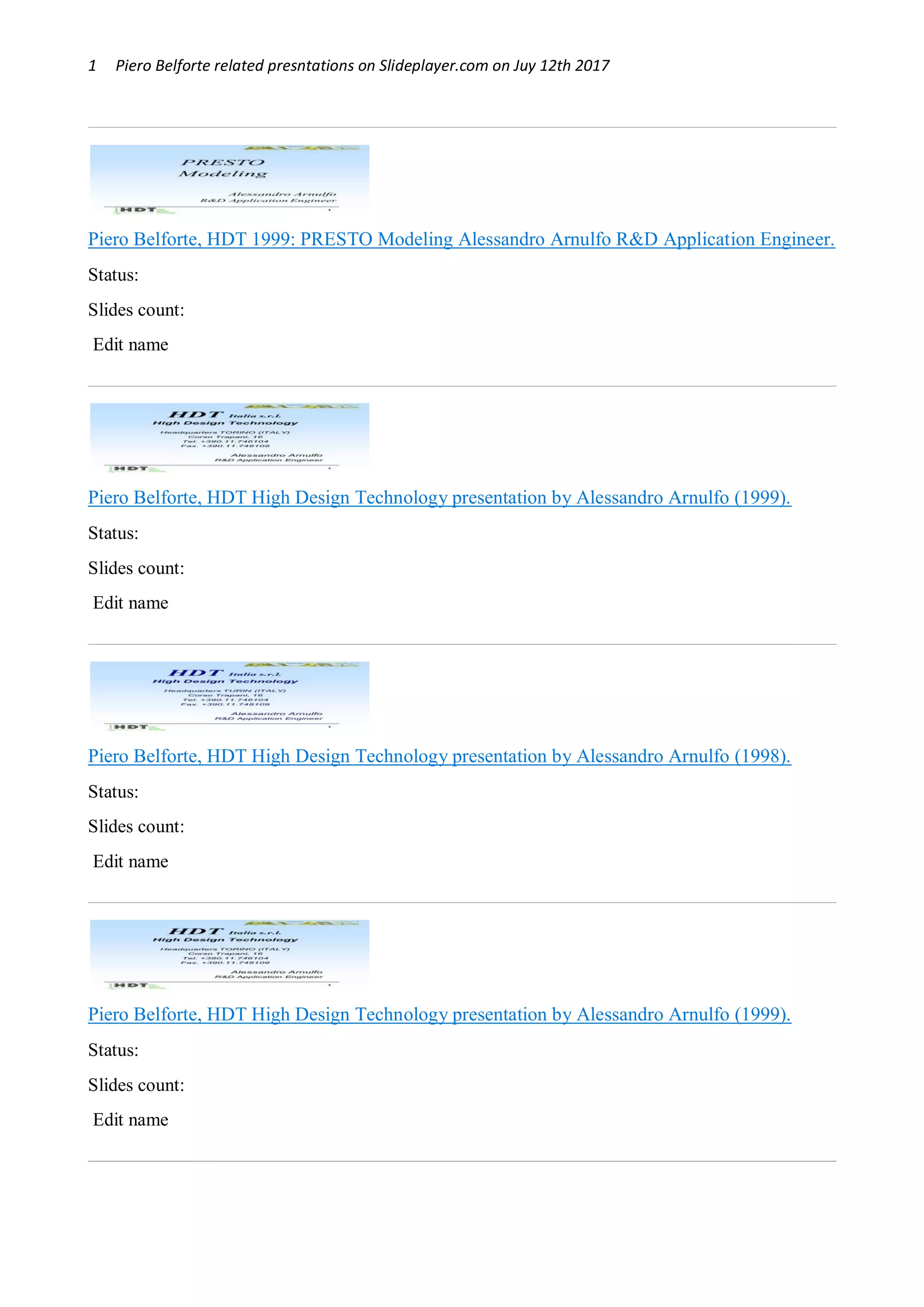 1 Piero Belforte related presntations on Slideplayer.com on Juy 12th 2017
Piero Belforte, HDT 1999: PRESTO Modeling Alessandro Arnulfo R&D Application Engineer.
Status: OK
Slides count: 11
Edit name
Piero Belforte, HDT High Design Technology presentation by Alessandro Arnulfo (1999).
Status: Blocked by user
Slides count: 48
Edit name
Piero Belforte, HDT High Design Technology presentation by Alessandro Arnulfo (1998).
Status: OK
Slides count: 40
Edit name
Piero Belforte, HDT High Design Technology presentation by Alessandro Arnulfo (1999).
Status: OK
Slides count: 48
Edit name
 