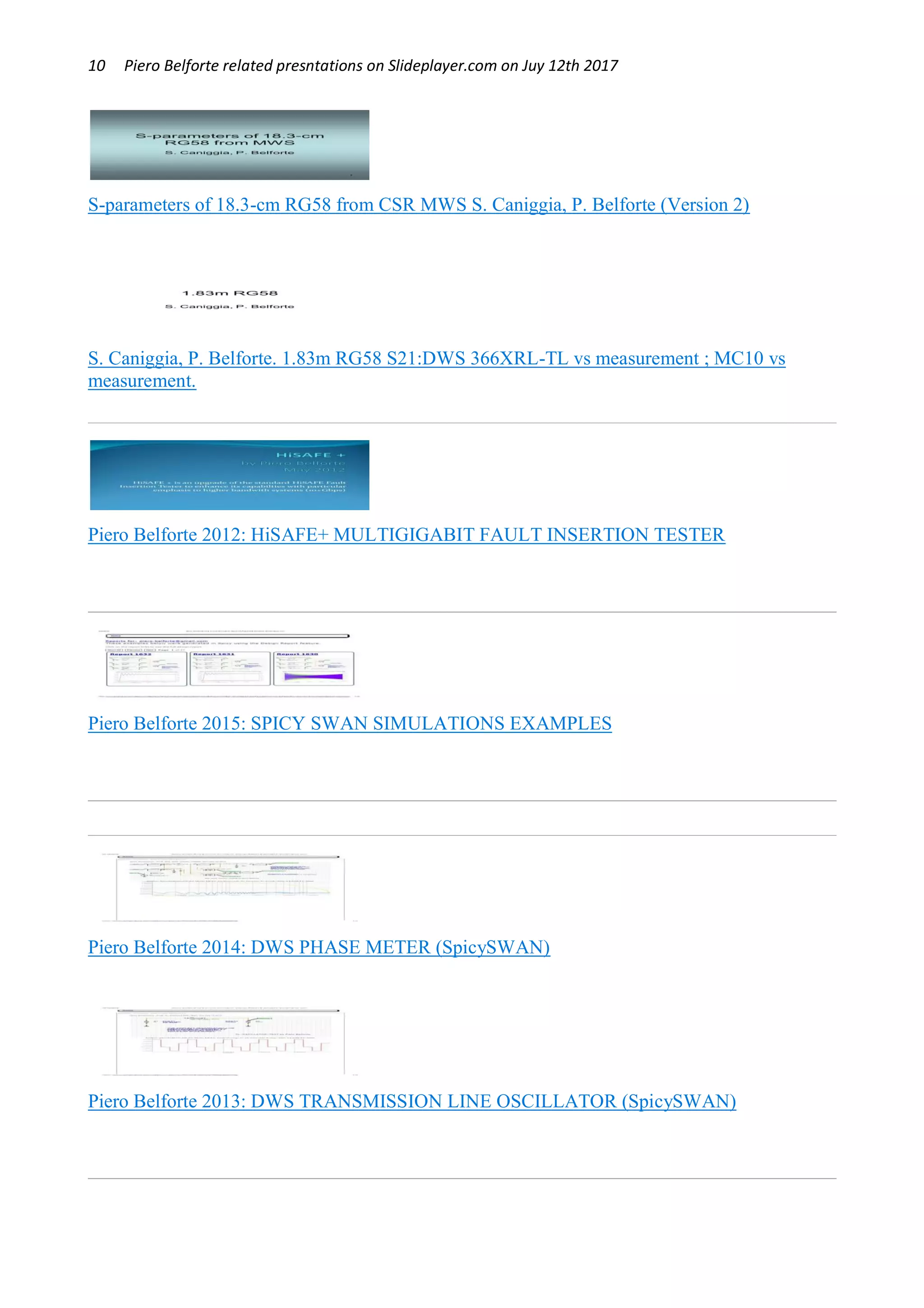 10 Piero Belforte related presntations on Slideplayer.com on Juy 12th 2017
S-parameters of 18.3-cm RG58 from CSR MWS S. Caniggia, P. Belforte (Version 2)
S. Caniggia, P. Belforte. 1.83m RG58 S21:DWS 366XRL-TL vs measurement ; MC10 vs
measurement.
Piero Belforte 2012: HiSAFE+ MULTIGIGABIT FAULT INSERTION TESTER
Piero Belforte 2015: SPICY SWAN SIMULATIONS EXAMPLES
Piero Belforte 2014: DWS PHASE METER (SpicySWAN)
Piero Belforte 2013: DWS TRANSMISSION LINE OSCILLATOR (SpicySWAN)
 