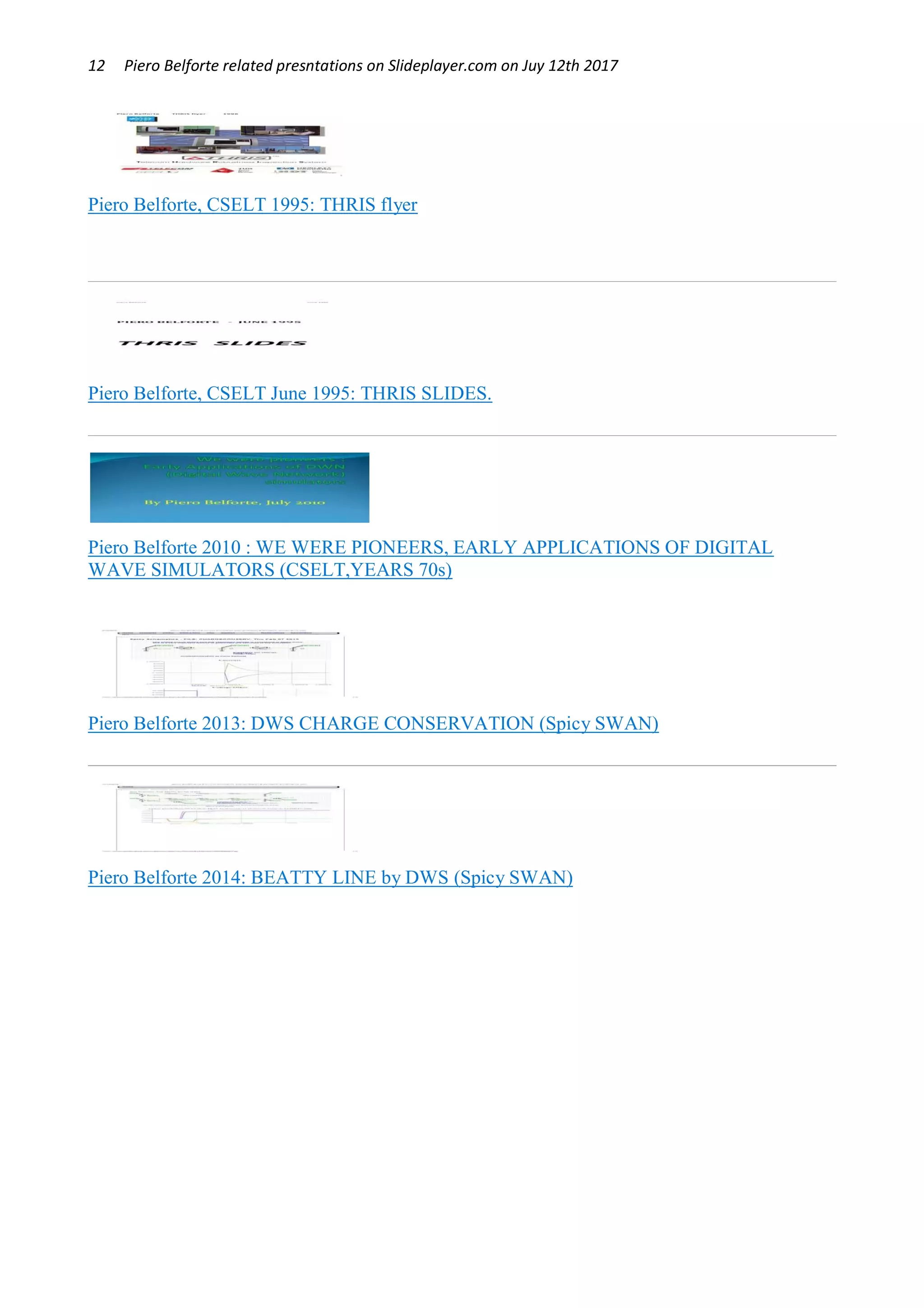 12 Piero Belforte related presntations on Slideplayer.com on Juy 12th 2017
Piero Belforte, CSELT 1995: THRIS flyer
Piero Belforte, CSELT June 1995: THRIS SLIDES.
Piero Belforte 2010 : WE WERE PIONEERS, EARLY APPLICATIONS OF DIGITAL
WAVE SIMULATORS (CSELT,YEARS 70s)
Piero Belforte 2013: DWS CHARGE CONSERVATION (Spicy SWAN)
Piero Belforte 2014: BEATTY LINE by DWS (Spicy SWAN)
 