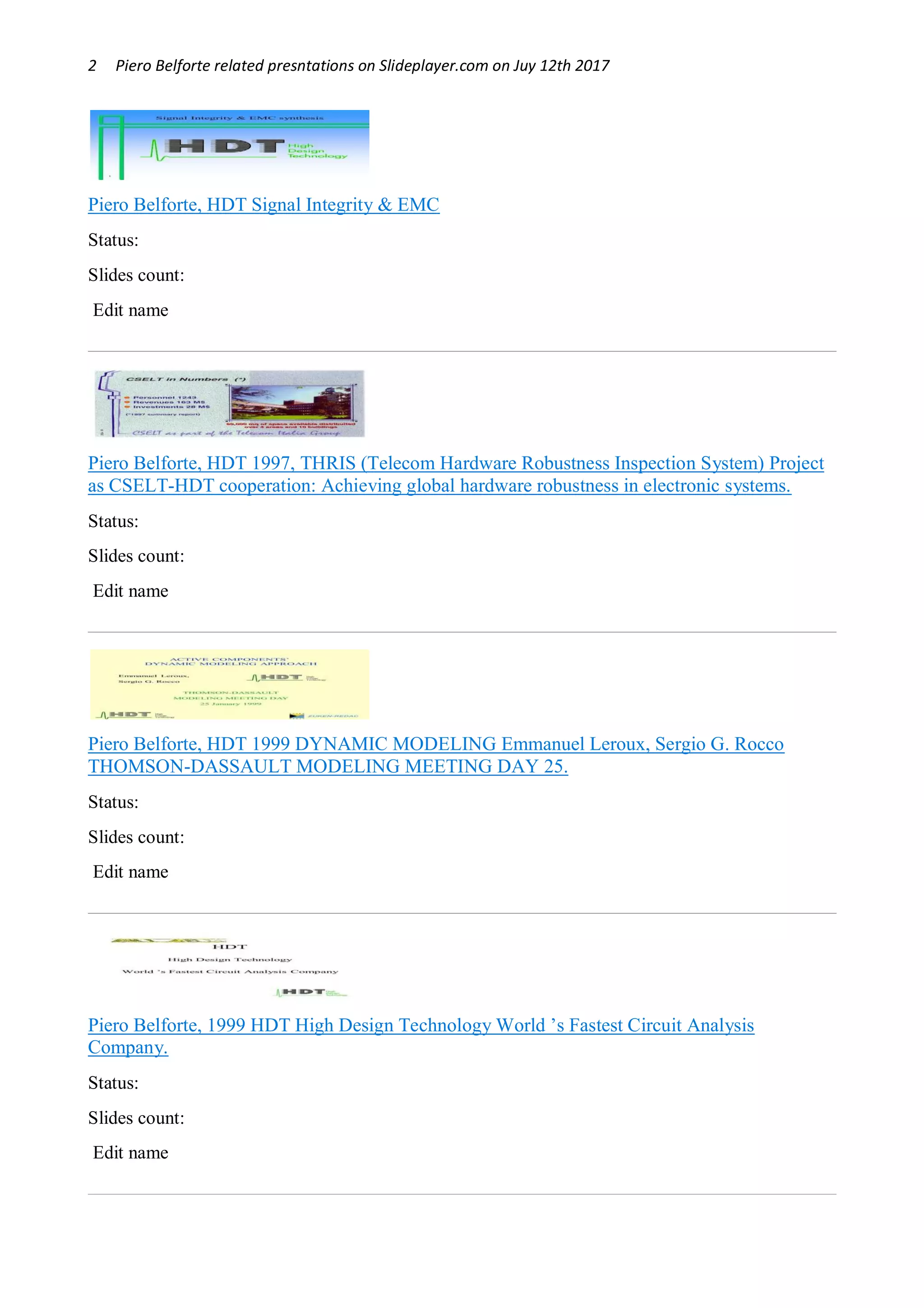 2 Piero Belforte related presntations on Slideplayer.com on Juy 12th 2017
Piero Belforte, HDT Signal Integrity & EMC
Status: OK
Slides count: 21
Edit name
Piero Belforte, HDT 1997, THRIS (Telecom Hardware Robustness Inspection System) Project
as CSELT-HDT cooperation: Achieving global hardware robustness in electronic systems.
Status: OK
Slides count: 11
Edit name
Piero Belforte, HDT 1999 DYNAMIC MODELING Emmanuel Leroux, Sergio G. Rocco
THOMSON-DASSAULT MODELING MEETING DAY 25.
Status: OK
Slides count: 16
Edit name
Piero Belforte, 1999 HDT High Design Technology World ’s Fastest Circuit Analysis
Company.
Status: OK
Slides count: 9
Edit name
 