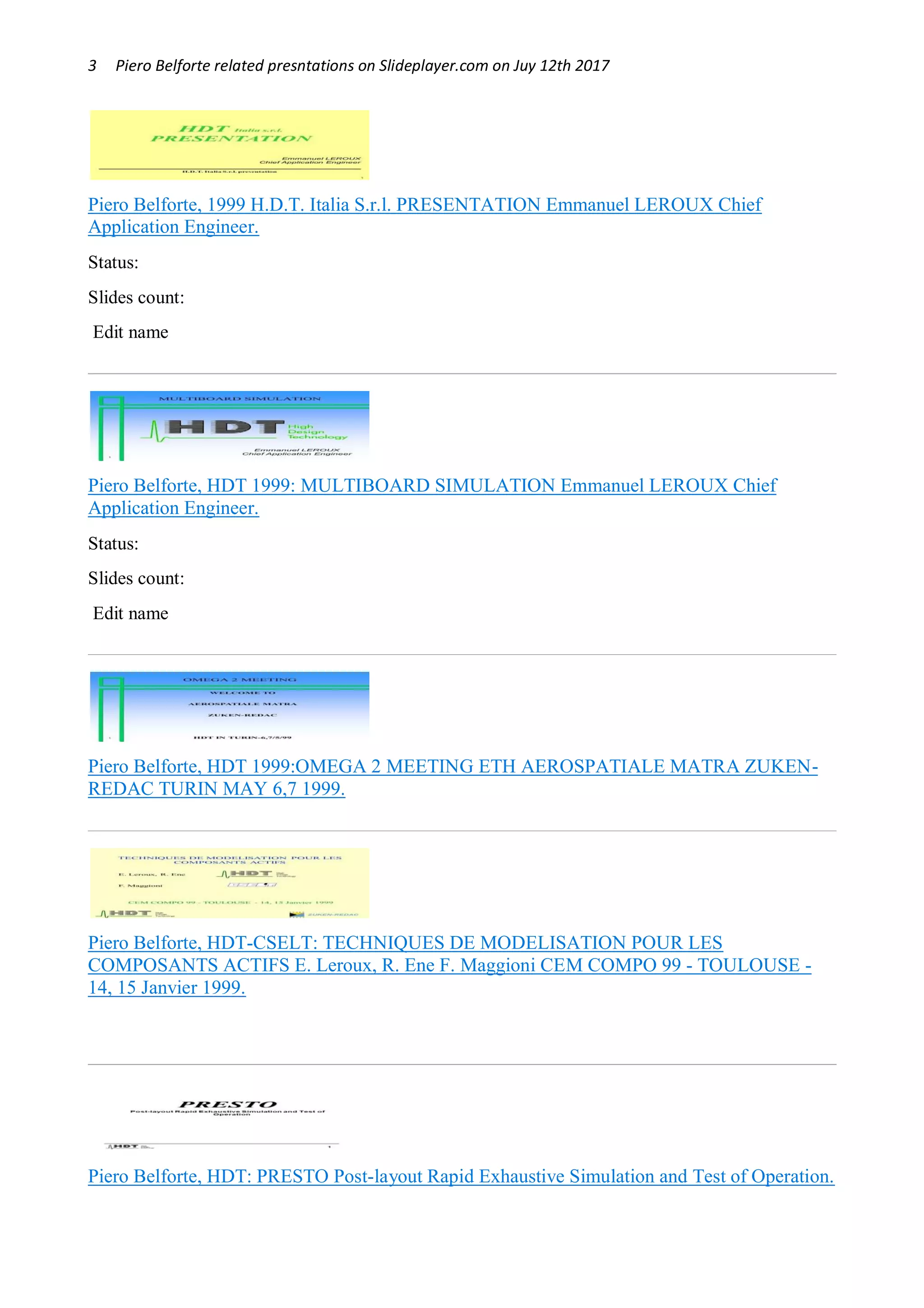 3 Piero Belforte related presntations on Slideplayer.com on Juy 12th 2017
Piero Belforte, 1999 H.D.T. Italia S.r.l. PRESENTATION Emmanuel LEROUX Chief
Application Engineer.
Status: OK
Slides count: 20
Edit name
Piero Belforte, HDT 1999: MULTIBOARD SIMULATION Emmanuel LEROUX Chief
Application Engineer.
Status: OK
Slides count: 10
Edit name
Piero Belforte, HDT 1999:OMEGA 2 MEETING ETH AEROSPATIALE MATRA ZUKEN-
REDAC TURIN MAY 6,7 1999.
Piero Belforte, HDT-CSELT: TECHNIQUES DE MODELISATION POUR LES
COMPOSANTS ACTIFS E. Leroux, R. Ene F. Maggioni CEM COMPO 99 - TOULOUSE -
14, 15 Janvier 1999.
Piero Belforte, HDT: PRESTO Post-layout Rapid Exhaustive Simulation and Test of Operation.
 