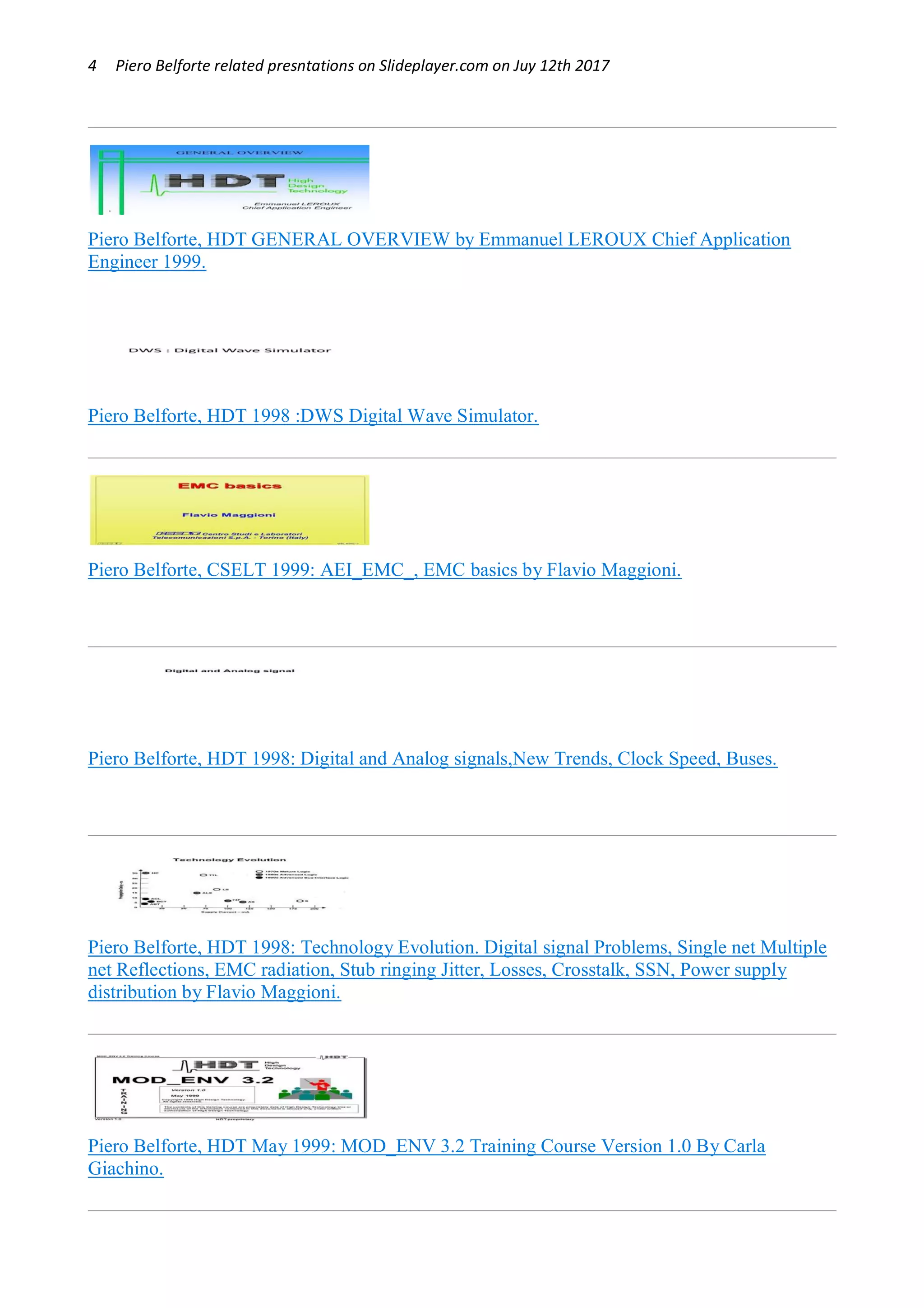 4 Piero Belforte related presntations on Slideplayer.com on Juy 12th 2017
Piero Belforte, HDT GENERAL OVERVIEW by Emmanuel LEROUX Chief Application
Engineer 1999.
Piero Belforte, HDT 1998 :DWS Digital Wave Simulator.
Piero Belforte, CSELT 1999: AEI_EMC_, EMC basics by Flavio Maggioni.
Piero Belforte, HDT 1998: Digital and Analog signals,New Trends, Clock Speed, Buses.
Piero Belforte, HDT 1998: Technology Evolution. Digital signal Problems, Single net Multiple
net Reflections, EMC radiation, Stub ringing Jitter, Losses, Crosstalk, SSN, Power supply
distribution by Flavio Maggioni.
Piero Belforte, HDT May 1999: MOD_ENV 3.2 Training Course Version 1.0 By Carla
Giachino.
 