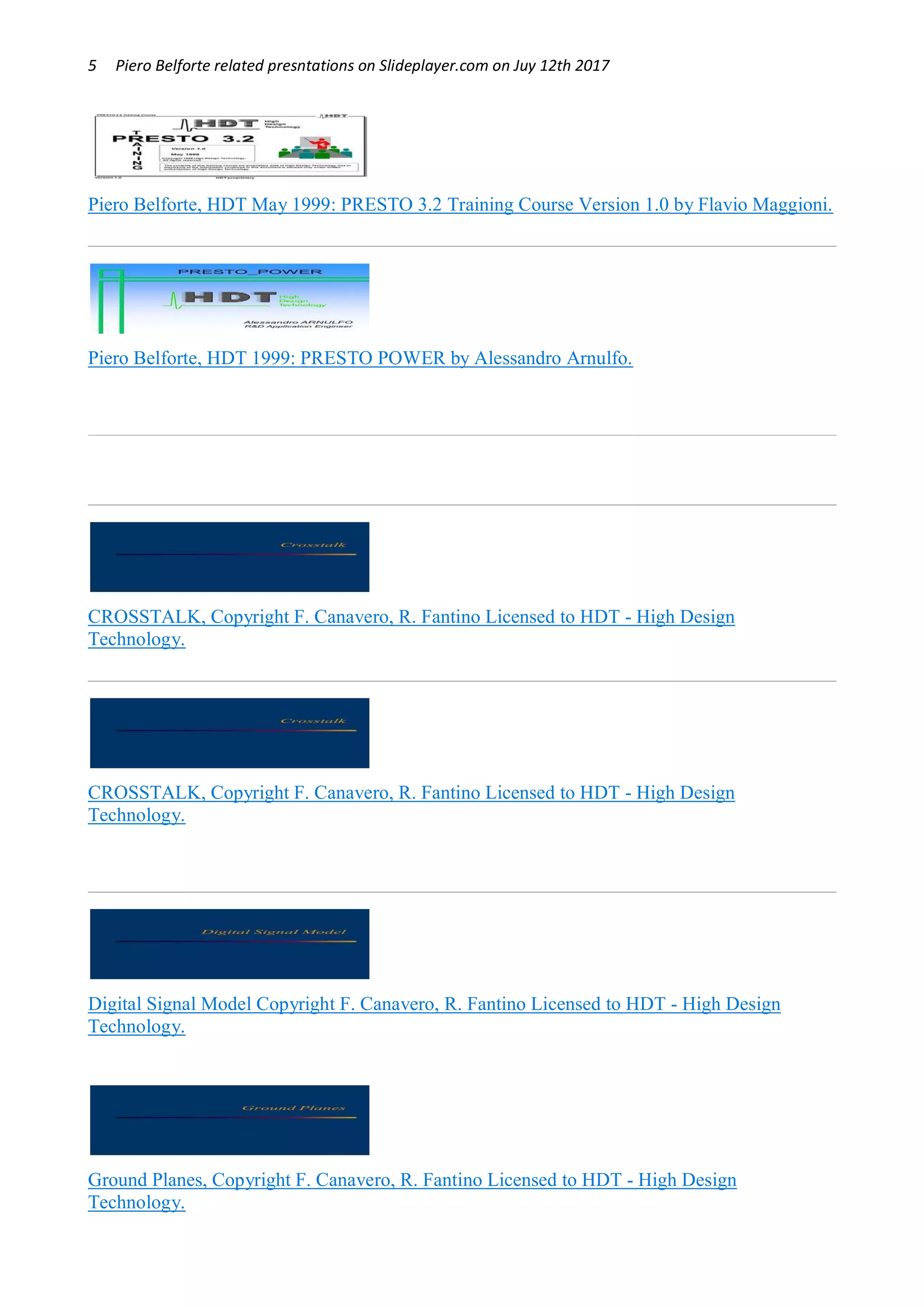 5 Piero Belforte related presntations on Slideplayer.com on Juy 12th 2017
Piero Belforte, HDT May 1999: PRESTO 3.2 Training Course Version 1.0 by Flavio Maggioni.
Piero Belforte, HDT 1999: PRESTO POWER by Alessandro Arnulfo.
CROSSTALK, Copyright F. Canavero, R. Fantino Licensed to HDT - High Design
Technology.
CROSSTALK, Copyright F. Canavero, R. Fantino Licensed to HDT - High Design
Technology.
Digital Signal Model Copyright F. Canavero, R. Fantino Licensed to HDT - High Design
Technology.
Ground Planes, Copyright F. Canavero, R. Fantino Licensed to HDT - High Design
Technology.
 