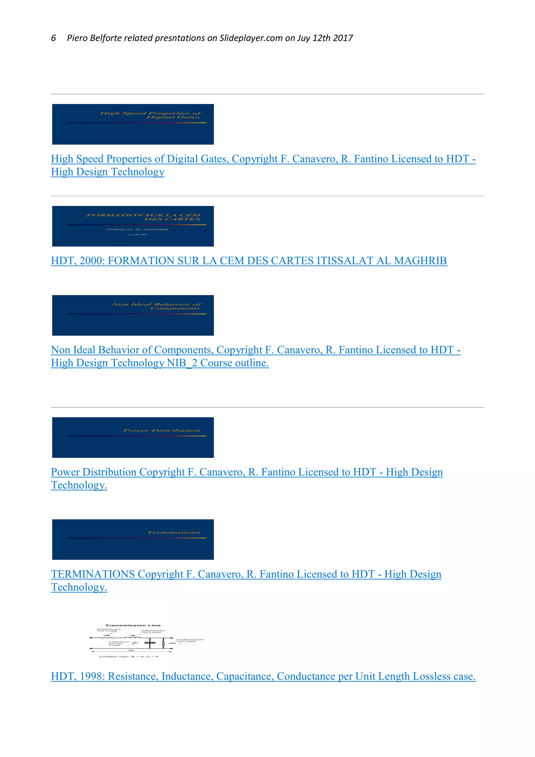 6 Piero Belforte related presntations on Slideplayer.com on Juy 12th 2017
High Speed Properties of Digital Gates, Copyright F. Canavero, R. Fantino Licensed to HDT -
High Design Technology
HDT, 2000: FORMATION SUR LA CEM DES CARTES ITISSALAT AL MAGHRIB
Non Ideal Behavior of Components, Copyright F. Canavero, R. Fantino Licensed to HDT -
High Design Technology NIB_2 Course outline.
Power Distribution Copyright F. Canavero, R. Fantino Licensed to HDT - High Design
Technology.
TERMINATIONS Copyright F. Canavero, R. Fantino Licensed to HDT - High Design
Technology.
HDT, 1998: Resistance, Inductance, Capacitance, Conductance per Unit Length Lossless case.
OK
 